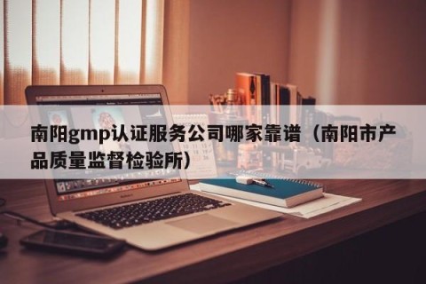 南阳gmp认证服务公司哪家靠谱（南阳市产品质量监督检验所）