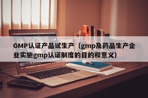 GMP认证产品试生产（gmp及药品生产企业实施gmp认证制度的目的和意义）
