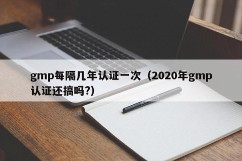 gmp每隔几年认证一次（2020年gmp认证还搞吗?）