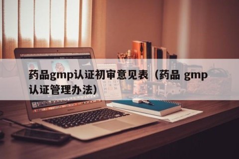 药品gmp认证初审意见表（药品 gmp 认证管理办法）