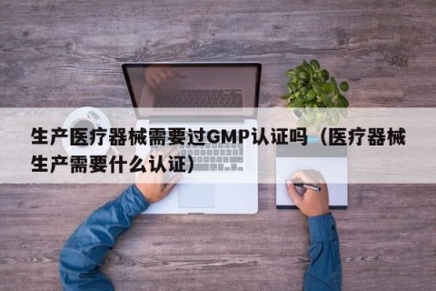 生产医疗器械需要过GMP认证吗（医疗器械生产需要什么认证）