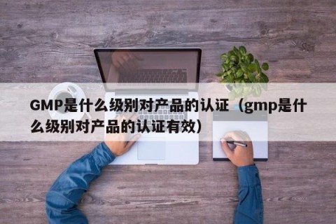 GMP是什么级别对产品的认证（gmp是什么级别对产品的认证有效）
