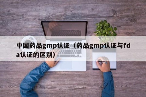 中国药品gmp认证（药品gmp认证与fda认证的区别）