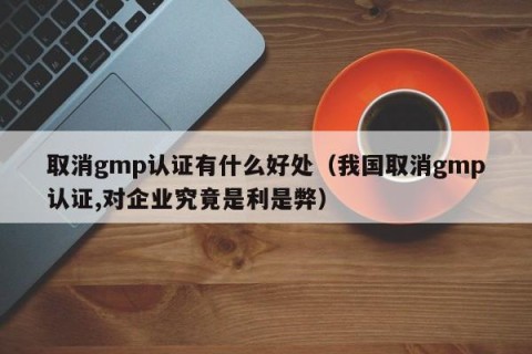 取消gmp认证有什么好处（我国取消gmp认证,对企业究竟是利是弊）