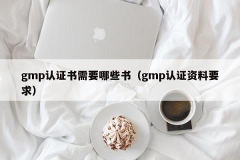 gmp认证书需要哪些书（gmp认证资料要求）