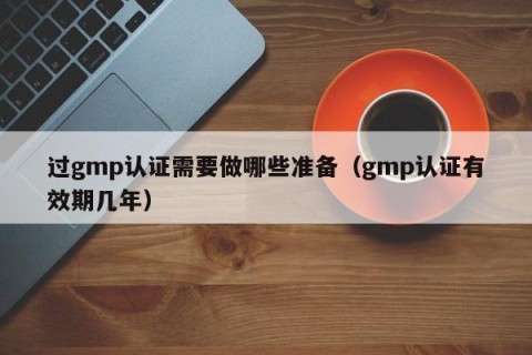 过gmp认证需要做哪些准备（gmp认证有效期几年）