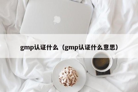 gmp认证什么（gmp认证什么意思）