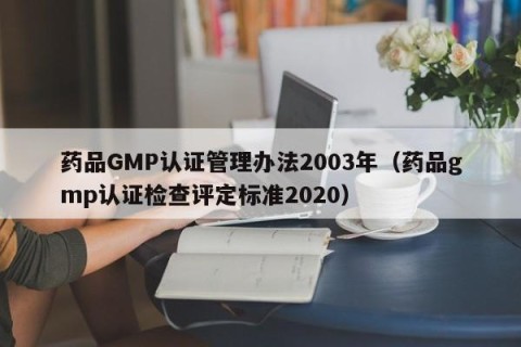 药品GMP认证管理办法2003年（药品gmp认证检查评定标准2020）