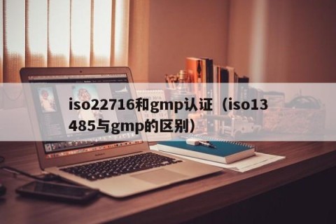 iso22716和gmp认证（iso13485与gmp的区别）