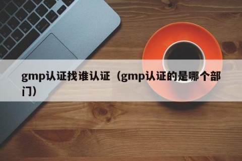 gmp认证找谁认证（gmp认证的是哪个部门）