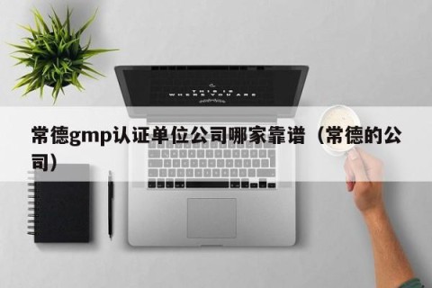 常德gmp认证单位公司哪家靠谱（常德的公司）