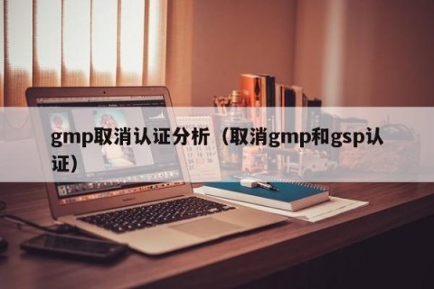gmp取消认证分析（取消gmp和gsp认证）