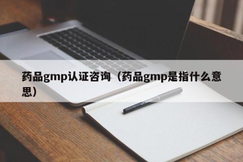 药品gmp认证咨询（药品gmp是指什么意思）