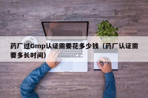 药厂过Gmp认证需要花多少钱（药厂认证需要多长时间）