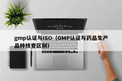 gmp认证与ISO（GMP认证与药品生产品种核查区别）