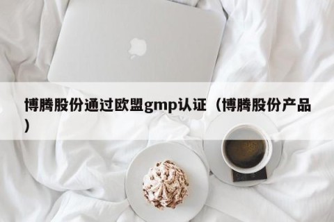 博腾股份通过欧盟gmp认证（博腾股份产品）