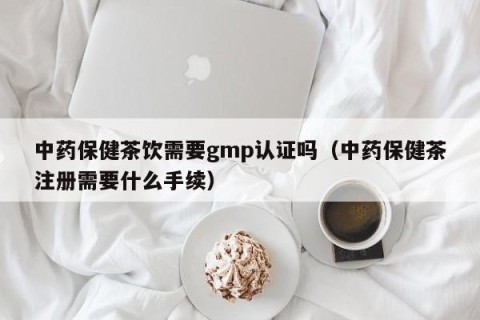中药保健茶饮需要gmp认证吗（中药保健茶注册需要什么手续）
