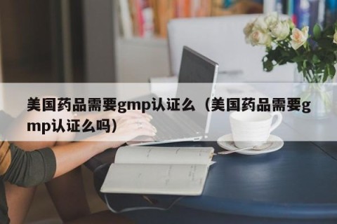 美国药品需要gmp认证么（美国药品需要gmp认证么吗）