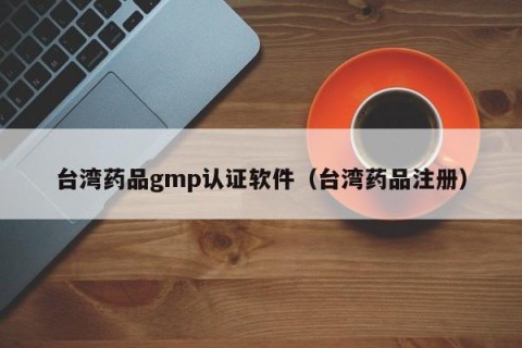 台湾药品gmp认证软件（台湾药品注册）