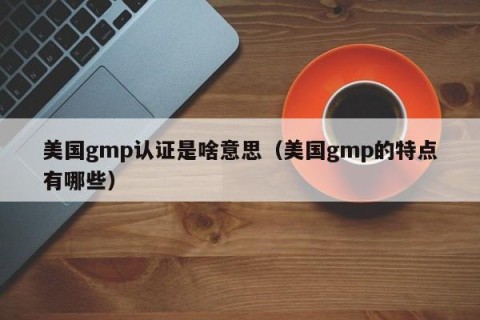 美国gmp认证是啥意思（美国gmp的特点有哪些）