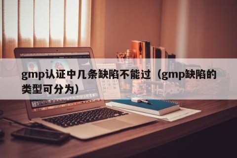 gmp认证中几条缺陷不能过（gmp缺陷的类型可分为）