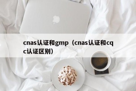 cnas认证和gmp（cnas认证和cqc认证区别）