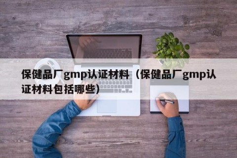 保健品厂gmp认证材料（保健品厂gmp认证材料包括哪些）