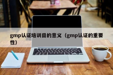gmp认证培训目的意义（gmp认证的重要性）