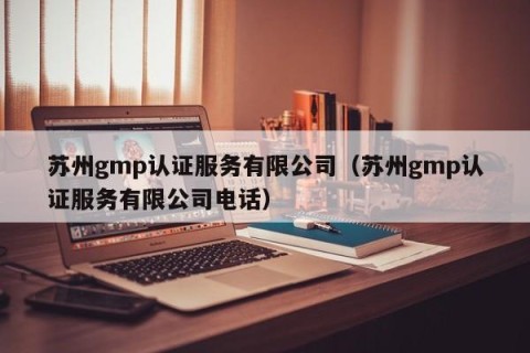 苏州gmp认证服务有限公司（苏州gmp认证服务有限公司电话）