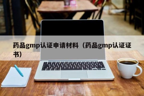 药品gmp认证申请材料（药品gmp认证证书）