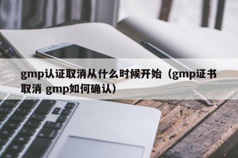 gmp认证取消从什么时候开始（gmp证书取消 gmp如何确认）