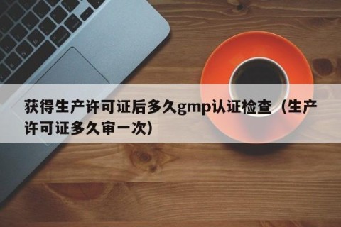 获得生产许可证后多久gmp认证检查（生产许可证多久审一次）