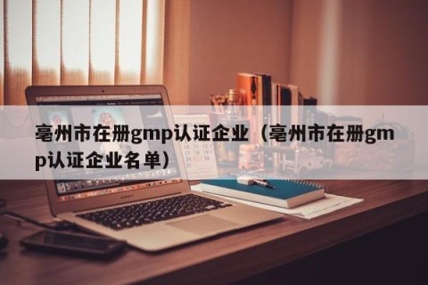 亳州市在册gmp认证企业（亳州市在册gmp认证企业名单）