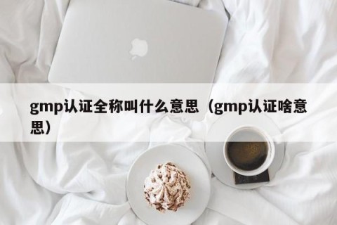 gmp认证全称叫什么意思（gmp认证啥意思）