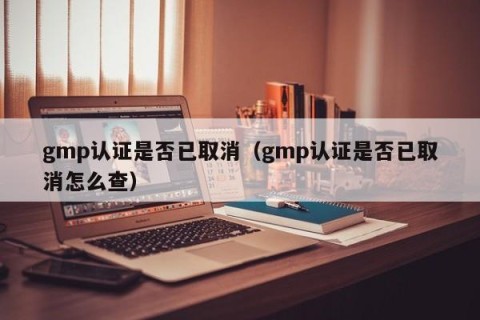 gmp认证是否已取消（gmp认证是否已取消怎么查）