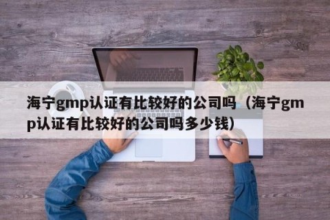 海宁gmp认证有比较好的公司吗（海宁gmp认证有比较好的公司吗多少钱）