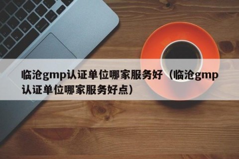临沧gmp认证单位哪家服务好（临沧gmp认证单位哪家服务好点）