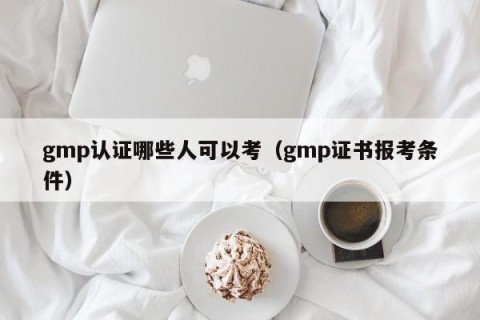 gmp认证哪些人可以考（gmp证书报考条件）