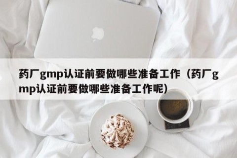 药厂gmp认证前要做哪些准备工作（药厂gmp认证前要做哪些准备工作呢）