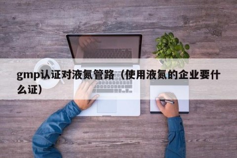 gmp认证对液氮管路（使用液氮的企业要什么证）