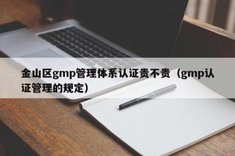 金山区gmp管理体系认证贵不贵（gmp认证管理的规定）