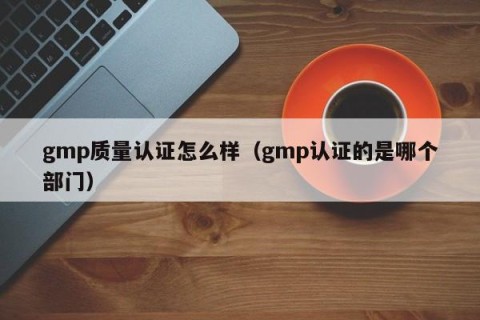 gmp质量认证怎么样（gmp认证的是哪个部门）