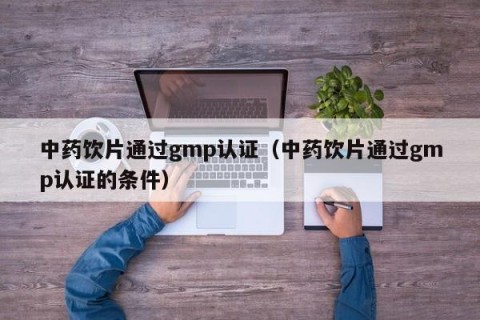 中药饮片通过gmp认证（中药饮片通过gmp认证的条件）