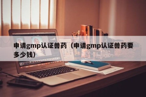 申请gmp认证兽药（申请gmp认证兽药要多少钱）