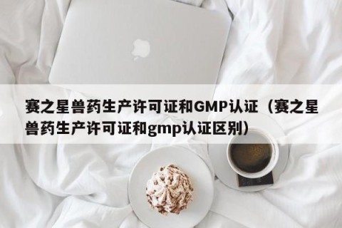 赛之星兽药生产许可证和GMP认证（赛之星兽药生产许可证和gmp认证区别）
