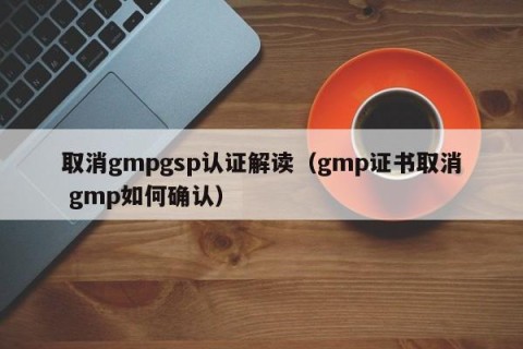 取消gmpgsp认证解读（gmp证书取消 gmp如何确认）