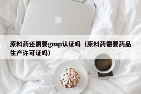 原料药还需要gmp认证吗（原料药需要药品生产许可证吗）