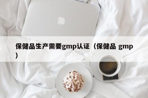 保健品生产需要gmp认证（保健品 gmp）