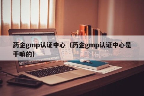 药企gmp认证中心（药企gmp认证中心是干嘛的）