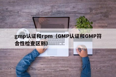 gmp认证和rpm（GMP认证和GMP符合性检查区别）